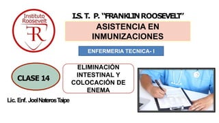 Lic. Enf. JoelNaterosTaipe
I.S.T. P. “FRANKLINROOSEVEL
T
”
ASISTENCIA EN
INMUNIZACIONES
1
CLASE 14
ENFERMERIA TECNICA- I
ELIMINACIÓN
INTESTINAL Y
COLOCACIÓN DE
ENEMA
 