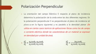 Polarización Perpendicular
 La orientación del campo Eléctrico E respecto al plano de incidencia
determina la polarización de la onda entre las dos diferentes regiones. En
la polarización perpendicular E es perpendicular al plano de incidencia (el
𝑝𝑙𝑎𝑛𝑜 𝑥𝑧 en la figura siguiente) y es paralelo a la densidad planar (Se
utiliza en ciertos casos teóricos de aplicaciones físicas como los de campo
o corriente eléctrica donde las características de un material se expresan
en densidad por unidad de área).

𝐸0
𝑟
𝐸0
𝑖 =
𝜂2 𝑐𝑜𝑠𝜃𝑡−𝜂1 𝑐𝑜𝑠𝜃 𝑖
𝜂2 𝑐𝑜𝑠𝜃 𝑖+𝜂1 𝑐𝑜𝑠𝜃𝑡
𝐸0
𝑡
𝐸0
𝑖 =
2𝜂2 𝑐𝑜𝑠𝜃 𝑖
𝜂2 𝑐𝑜𝑠𝜃 𝑖−𝜂1 𝑐𝑜𝑠𝜃𝑡
 