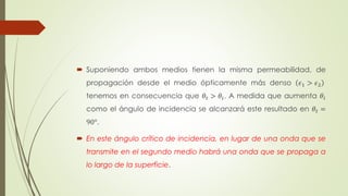  Suponiendo ambos medios tienen la misma permeabilidad, de 
propagación desde el medio ópticamente más denso 휖1 > 휖2 
tenemos en consecuencia que 휃푡 > 휃푖. A medida que aumenta 휃푖 
como el ángulo de incidencia se alcanzará este resultado en 휃푡 = 
90°. 
 En este ángulo crítico de incidencia, en lugar de una onda que se 
transmite en el segundo medio habrá una onda que se propaga a 
lo largo de la superficie. 
 