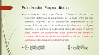 Polarización Perpendicular 
 La orientación del campo Eléctrico E respecto al plano de 
incidencia determina la polarización de la onda entre las dos 
diferentes regiones. En la polarización perpendicular E es 
perpendicular al plano de incidencia (el 푝푙푎푛표 푥푧 en la figura 
siguiente) y es paralelo a la densidad planar (Se utiliza en ciertos 
casos teóricos de aplicaciones físicas como los de campo o 
corriente eléctrica donde las características de un material se 
expresan en densidad por unidad de área). 
푟 
퐸0 푖 
 퐸0 
= 
휂2푐표푠휃푡−휂1푐표푠휃푖 
휂2푐표푠휃푖+휂1푐표푠휃푡 
퐸0 푡 
퐸0 푖 
= 
2휂2푐표푠휃푖 
휂2푐표푠휃푖−휂1푐표푠휃푡 
 