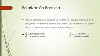 Polarización Paralela 
 Para la polarización paralela al vector de campo eléctrico 퐸 se 
encuentra totalmente dentro del plano de incidencia al plano 
푝푙푎푛표 푥푧 como se muestra en al siguiente figura. 
푟 
퐸0 푖 
 퐸0 
= 
휂2푐표푠휃푡−휂1푐표푠휃푖 
휂1푐표푠휃푖+휂2푐표푠휃푡 
퐸0 푡 
퐸0 푖 
= 
2휂2푐표푠휃푖 
휂1푐표푠휃푖−휂2푐표푠휃푡 
 