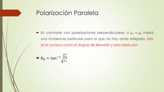 Polarización Paralela 
 En contraste con polarizaciones perpendiculares, si 휇1 = 휇2 habrá 
una incidencia particular para la que no hay onda reflejada. Esto 
se le conoce como el ángulo de Brewster y esta dado por: 
 휃퐵 = 푡푎푛−1 휖2 
휖1 
 