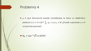 Problema 4 
 ¿ A que frecuencia puede considerarse la tierra un dieléctrico 
perfecto si 휎 = 5 × 10−3 푆 
푚 
, 휇푟 = 1, 푦 휖푟 = 8? ¿Puede suponerse 훼 = 0 
a estas frecuencias? 
 휃퐵 = 푡푎푛−1 5 ≅ 65.91° 
 