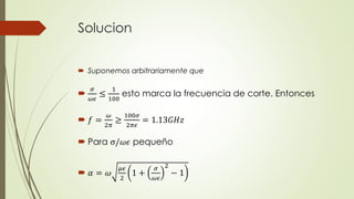 Solucion 
 Suponemos arbitrariamente que 
 휎 
휔휖 
≤ 
1 
100 
esto marca la frecuencia de corte. Entonces 
 푓 = 
휔 
2휋 
≥ 
100휎 
2휋휖 
= 1.13퐺퐻푧 
 Para σ/휔휖 pequeño 
 훼 = 휔 
휇휖 
2 
1 + 
휎 
휔휖 
2 
− 1 
 