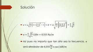 Solución 
 훼 = 휔 
휇휖 
2 
1 + 
휎 
휔휖 
2 
− 1 ≈ 훼 = 휔 휇휖 
2 
1 
2 
휎 
휔휖 
2 
= 휎 
2 
휇 
휖 
 훼 = 
휎 
2 
휇푟 
휖푟 
120휋 = 0.333 푁푝/푚 
 Así pues no importa que tan alta sea la frecuencia, 훼 
será alrededor de 0.333 
푁푝 
푚 
표 푐푎푠푖 3푑퐵/푚 
 