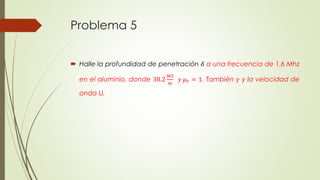 Problema 5 
 Halle la profundidad de penetración 훿 a una frecuencia de 1.6 Mhz 
en el aluminio, donde 38.2 
푀푆 
푚 
푦 휇푟 = 1. También 훾 y la velocidad de 
onda U. 
 
