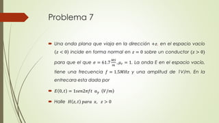 Problema 7 
 Una onda plana que viaja en la dirección +푧, en el espacio vacío 
푧 < 0 incide en forma normal en 푧 = 0 sobre un conductor (푧 > 0) 
para que el que 휎 = 61.7 
푀푆 
푚 
, 휇푟 = 1. La onda E en el espacio vacío, 
tiene una frecuencia 푓 = 1.5푀퐻푧 y una amplitud de 1V/m. En la 
entrecara esta dada por 
 퐸 0, 푡 = 1푠푒푛2휋푓푡 푎푦 푉/푚 
 Halle 퐻 푧, 푡 푝푎푟푎 푥, 푧 > 0 
 