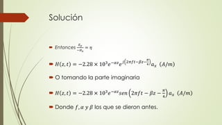 Solución 
 Entonces 
퐸푦 
−퐻푥 
= 휂 
휋 
4 푎푥 퐴/푚 
 퐻 푧, 푡 = −2.28 × 103푒−훼푧푒푗 2휋푓푡−훽푧− 
 O tomando la parte imaginaria 
 퐻 푧, 푡 = −2.28 × 103푒−훼푧푠푒푛 2휋푓푡 − 훽푧 − 
휋 
4 
푎푥 퐴/푚 
 Donde 푓, 훼 푦 훽 los que se dieron antes. 
 