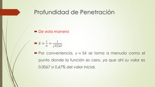 Profundidad de Penetración 
 De esta manera 
 훿 = 
1 
훼 
= 
1 
휋푓휇휎 
 Por conveniencia, 푧 = 5훿 se toma a menudo como el 
punto donde la función es cero, ya que ahí su valor es 
0.0067 o 0.67% del valor inicial. 
 