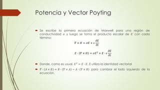 Potencia y Vector Poyting 
 Se escribe la primera ecuación de Maxwell para una región de 
conductividad 휎 y luego se toma el producto escalar de 퐸 con cada 
término: 
 Donde, como es usual, 퐸2 = 퐸 ∙ 퐸. E utiliza la identidad vectorial 
 훻 ∙ 퐴 × 퐵 = 퐵 ∙ 훻 × 퐴 − 퐴 ∙ 훻 × 퐵 para cambiar el lado izquierdo de la 
ecuación. 
훻 × 퐻 = 휎퐸 + 휖 
휕퐸 
휕푡 
퐸 ∙ 훻 × 퐻 = 휎퐸2 + 퐸 ∙ 휖 
휕퐸 
휕푡 
 