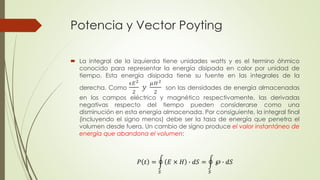 Potencia y Vector Poyting 
 La integral de la izquierda tiene unidades watts y es el termino óhmico 
conocido para representar la energía disipada en calor por unidad de 
tiempo. Esta energía disipada tiene su fuente en las integrales de la 
derecha. Como 
ϵ퐸2 
2 
푦 
휇퐻2 
2 
son las densidades de energía almacenadas 
en los campos eléctrico y magnético respectivamente, las derivadas 
negativas respecto del tiempo pueden considerarse como una 
disminución en esta energía almacenada. Por consiguiente, la integral final 
(incluyendo el signo menos) debe ser la tasa de energía que penetra el 
volumen desde fuera. Un cambio de signo produce el valor instantáneo de 
energía que abandona el volumen: 
푃 푡 = 
푆 
퐸 × 퐻 ∙ 푑푆 = 
푆 
℘ ∙ 푑푆 
 