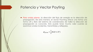 Potencia y Vector Poyting 
 Para ondas planas, la dirección del flujo de energía es la dirección de 
propagación. De esta manera, el vector Poynting ofrece una forma una 
forma útil y libre del sistema de coordenadas de hallar la dirección de 
propagación es conocida. Esto puede tener mucho valor cuando se 
examinan ondas incidentes, transmitidas y reflejadas. 
℘푝푟표푚 = 
1 
2 
푅푒 퐸 × 퐻∗ 
 