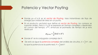 Potencia y Vector Poyting 
 Donde ℘ = 퐸 × 퐻 es el vector de Poyting, tasa instantánea de flujo de 
energía por unidad de área en un punto. 
 En el producto vectorial que define el vector de Poyting, los campos se 
suponen reales. Pero si, 퐸 푦 퐻 se expresan en forman compleja y dependen 
en común del tiempo, 푒푗푤푡, entonces el promedio de tiempo de ℘ esta 
dado por 
 Donde 퐻∗ es la conjugada compleja de H. 
 De esto se sigue la potencia compleja del análisis de circuitos, 푆 = 
1 
2 
푉퐼∗, de 
la que la potencia es la parte real, 푃 = 
1 
2 
푅푒푉퐼∗ 
℘푝푟표푚 = 
1 
2 
푅푒 퐸 × 퐻∗ 
