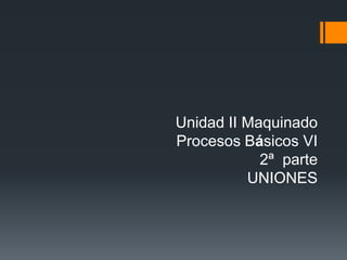 Unidad II Maquinado
Procesos Básicos VI
            2ª parte
          UNIONES
 
