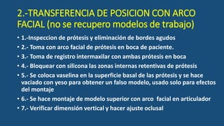 2.-TRANSFERENCIA DE POSICION CON ARCO
FACIAL (no se recupero modelos de trabajo)
• 1.-Inspeccion de prótesis y eliminación de bordes agudos
• 2.- Toma con arco facial de prótesis en boca de paciente.
• 3.- Toma de registro intermaxilar con ambas prótesis en boca
• 4.- Bloquear con silicona las zonas internas retentivas de prótesis
• 5.- Se coloca vaselina en la superficie basal de las prótesis y se hace
vaciado con yeso para obtener un falso modelo, usado solo para efectos
del montaje
• 6.- Se hace montaje de modelo superior con arco facial en articulador
• 7.- Verificar dimensión vertical y hacer ajuste oclusal
 