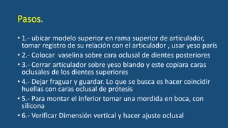 Pasos.
• 1.- ubicar modelo superior en rama superior de articulador,
tomar registro de su relación con el articulador , usar yeso parís
• 2.- Colocar vaselina sobre cara oclusal de dientes posteriores
• 3.- Cerrar articulador sobre yeso blando y este copiara caras
oclusales de los dientes superiores
• 4.- Dejar fraguar y guardar. Lo que se busca es hacer coincidir
huellas con caras oclusal de prótesis
• 5.- Para montar el inferior tomar una mordida en boca, con
silicona
• 6.- Verificar Dimensión vertical y hacer ajuste oclusal
 