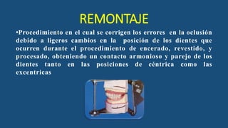 REMONTAJE
•Procedimiento en el cual se corrigen los errores en la oclusión
debido a ligeros cambios en la posición de los dientes que
ocurren durante el procedimiento de encerado, revestido, y
procesado, obteniendo un contacto armonioso y parejo de los
dientes tanto en las posiciones de céntrica como las
excentricas
 