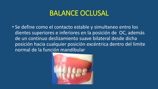 BALANCE OCLUSAL
• Se define como el contacto estable y simultaneo entro los
dientes superiores e inferiores en la posición de OC, además
de un continuo deslizamiento suave bilateral desde dicha
posición hacia cualquier posición excéntrica dentro del limite
normal de la función mandibular
 