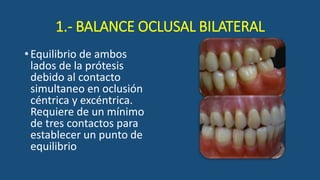 1.- BALANCE OCLUSAL BILATERAL
•Equilibrio de ambos
lados de la prótesis
debido al contacto
simultaneo en oclusión
céntrica y excéntrica.
Requiere de un mínimo
de tres contactos para
establecer un punto de
equilibrio
 
