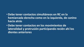 •Debe tener contactos simultáneos en RC en la
hemiarcada derecha como en la izquierda, de canino
hacia atrás
•Debe tener contactos en los movimientos de
lateralidad y protrusión participando recién ahí los
dientes anteriores
 