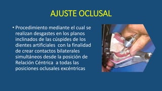 AJUSTE OCLUSAL
• Procedimiento mediante el cual se
realizan desgastes en los planos
inclinados de las cúspides de los
dientes artificiales con la finalidad
de crear contactos bilaterales
simultáneos desde la posición de
Relación Céntrica a todas las
posiciones oclusales excéntricas
 