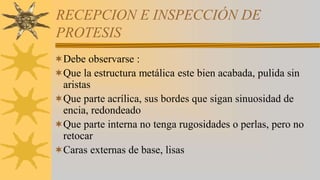 RECEPCION E INSPECCIÓN DE
PROTESIS
Debe observarse :
Que la estructura metálica este bien acabada, pulida sin
aristas
Que parte acrílica, sus bordes que sigan sinuosidad de
encia, redondeado
Que parte interna no tenga rugosidades o perlas, pero no
retocar
Caras externas de base, lisas
 