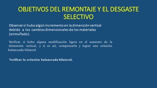 Observar si hubo algún incremento en la dimensión vertical
debido a los cambios dimensionales de los materiales
(enmuflado).
V
erificar si hubo alguna modificación ligera en el aumento de la
dimensión vertical, y si es así, compensarla y lograr una oclusión
balanceada bilateral
Verificar la oclusión balanceada bilateral.
OBJETIVOS DEL REMONTAJE Y EL DESGASTE
SELECTIVO
 