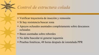 Control de estructura colada
Verificar trayectoria de inseción y remosión
Si hay resistencia buscar zona
Apoyos oclusales asentados completamente sobre descansos
oclusales
Bases asentadas sobre rebordes
No debe bascular ni generar isquemia
Pruebas fonéticas, 48 horas después de ionstalada PPR
 