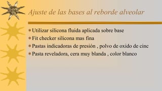 Ajuste de las bases al reborde alveolar
Utilizar silicona fluida aplicada sobre base
Fit checker silicona mas fina
Pastas indicadoras de presión , polvo de oxido de cinc
Pasta reveladora, cera muy blanda , color blanco
 