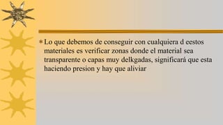Lo que debemos de conseguir con cualquiera d eestos
materiales es verificar zonas donde el material sea
transparente o capas muy delkgadas, significará que esta
haciendo presion y hay que aliviar
 