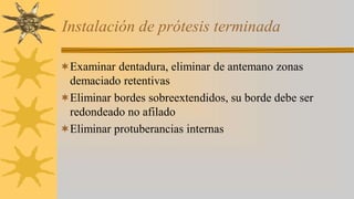 Instalación de prótesis terminada
Examinar dentadura, eliminar de antemano zonas
demaciado retentivas
Eliminar bordes sobreextendidos, su borde debe ser
redondeado no afilado
Eliminar protuberancias internas
 