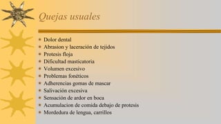 Quejas usuales
Dolor dental
Abrasion y laceración de tejidos
Protesis floja
Dificultad masticatoria
Volumen excesivo
Problemas fonéticos
Adherencias gomas de mascar
Salivación excesiva
Sensación de ardor en boca
Acumulacion de comida debajo de protesis
Mordedura de lengua, carrillos
 
