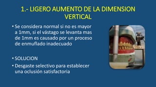 1.- LIGERO AUMENTO DE LA DIMENSION
VERTICAL
• Se considera normal si no es mayor
a 1mm, si el vástago se levanta mas
de 1mm es causado por un proceso
de enmuflado inadecuado
• SOLUCION
• Desgaste selectivo para establecer
una oclusión satisfactoria
 