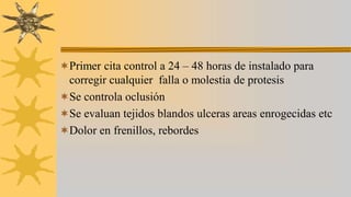 Primer cita control a 24 – 48 horas de instalado para
corregir cualquier falla o molestia de protesis
Se controla oclusión
Se evaluan tejidos blandos ulceras areas enrogecidas etc
Dolor en frenillos, rebordes
 