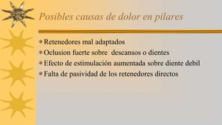 Posibles causas de dolor en pilares
Retenedores mal adaptados
Oclusion fuerte sobre descansos o dientes
Efecto de estimulación aumentada sobre diente debil
Falta de pasividad de los retenedores directos
 