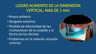 LIGERO AUMENTO DE LA DIMENSION
VERTICAL, MAS DE 1 mm
•Nueva prótesis
•Desgaste excesivo
•Perdida de efectividad de las
inclinaciones de la cúspide y la
forma de los dientes
•Problemas en la relación oclusión
centrica
 