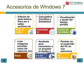 Accesorios de Windows 7 
• Edición de 
texto básico. 
Para ver o 
editar 
archivos de 
Bltoecx tdoe. 
notas 
• Calculadora 
Científica y 
Estadística 
Calculado 
ra 
• Visualización 
y ajuste del 
equipo 
portátil. 
Centro de 
movilidad 
• crear 
imágenes 
sencillas 
como las 
capturas con 
una cámara 
Padinigtital. 
• Asistente 
para 
conectarse a 
un proyetor 
al equipo o 
Coenne cretadr.s 
e a un 
proyector 
• Permite ver 
el contenido 
del PC en 
una 
estructura 
Expjelorárraqduoirc a. 
de 
Windows 
 