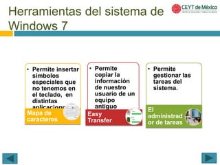 Herramientas del sistema de 
Windows 7 
• Permite insertar 
símbolos 
especiales que 
no tenemos en 
el teclado, en 
distintas 
aplicaciones. 
Mapa de 
caracteres 
• Permite 
copiar la 
información 
de nuestro 
usuario de un 
equipo 
antiguo 
Easy 
Transfer 
• Permite 
gestionar las 
tareas del 
sistema. 
El 
administrad 
or de tareas 
 