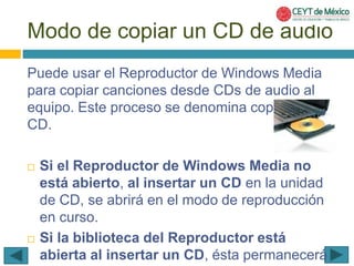 Modo de copiar un CD de audio 
Puede usar el Reproductor de Windows Media 
para copiar canciones desde CDs de audio al 
equipo. Este proceso se denomina copia desde 
CD. 
 Si el Reproductor de Windows Media no 
está abierto, al insertar un CD en la unidad 
de CD, se abrirá en el modo de reproducción 
en curso. 
 Si la biblioteca del Reproductor está 
abierta al insertar un CD, ésta permanecerá 
 