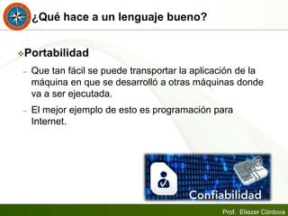 Prof. Eliezer Córdova
¿Qué hace a un lenguaje bueno?
Portabilidad
– Que tan fácil se puede transportar la aplicación de la
máquina en que se desarrolló a otras máquinas donde
va a ser ejecutada.
– El mejor ejemplo de esto es programación para
Internet.
 
