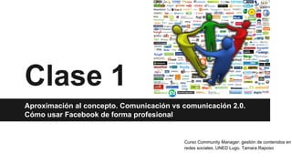 Clase 1
Aproximación al concepto. Comunicación vs comunicación 2.0.
Cómo usar Facebook de forma profesional
Curso Community Manager: gestión de contenidos en
redes sociales. UNED Lugo. Tamara Raposo
 