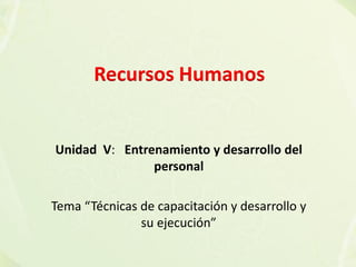 Unidad V: Entrenamiento y desarrollo del
personal
Tema “Técnicas de capacitación y desarrollo y
su ejecución”
Recursos Humanos
 
