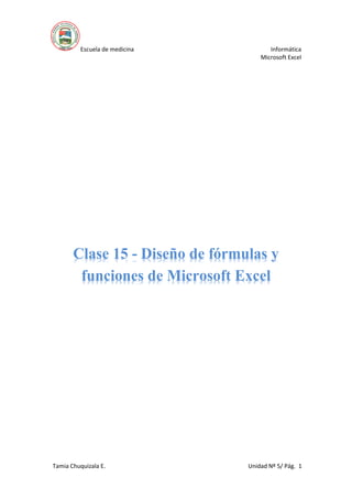 Escuela de medicina Informática
Microsoft Excel
Tamia Chuquizala E. Unidad Nº 5/ Pág. 1
Clase 15 - Diseño de fórmulas y
funciones de Microsoft Excel
 