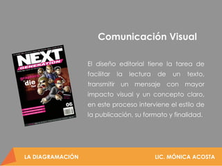 LA DIAGRAMACIÓN LIC. MÓNICA ACOSTA
Proporcionar los conocimientos
básicos para comprender a la
diagramación como una disciplina
intrínseca con el diseño y así conocer
los elementos y requerimientos para
aplicarlos al momento de diseñar una
pieza gráfica.
Objetivo
LA DIAGRAMACIÓN LIC. MÓNICA ACOSTA
El diseño editorial tiene la tarea de
facilitar la lectura de un texto,
transmitir un mensaje con mayor
impacto visual y un concepto claro,
en este proceso interviene el estilo de
la publicación, su formato y finalidad.
Comunicación Visual
 