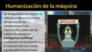 Se empezaría a establecer la
relación máquina-humano
desde uno de los
componentes más
importantes y básicos: la
suposición de que la
inteligencia artificial
conllevará a la emulación o a
la creación de una mente
equiparable a la humana.
 