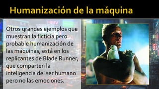 Otros grandes ejemplos que
muestran la ficticia pero
probable humanización de
las máquinas, está en los
replicantes de Blade Runner,
que comparten la
inteligencia del ser humano
pero no las emociones.
 