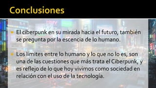  El ciberpunk en su mirada hacia el futuro, también
se pregunta por la escencia de lo humano.
 Los límites entre lo humano y lo que no lo es, son
una de las cuestiones que más trata el Ciberpunk, y
es reflejo de lo que hoy vivimos como sociedad en
relación con el uso de la tecnología.
 