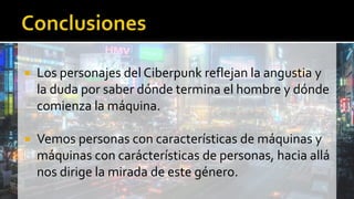  Los personajes del Ciberpunk reflejan la angustia y
la duda por saber dónde termina el hombre y dónde
comienza la máquina.
 Vemos personas con características de máquinas y
máquinas con carácterísticas de personas, hacia allá
nos dirige la mirada de este género.
 