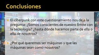  El ciberpunk con este cuestionamiento nos deja la
pregunta: ¿Somos conscientes de nuestro límite con
la tecnología? ¿hasta dónde hacemos parte de ella o
ella de nosotros?
 ¿Por qué queremos ser máquinas y que las
máquinas sean como nosotros?
 