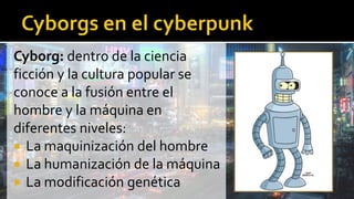 Cyborg: dentro de la ciencia
ficción y la cultura popular se
conoce a la fusión entre el
hombre y la máquina en
diferentes niveles:
 La maquinización del hombre
 La humanización de la máquina
 La modificación genética
 